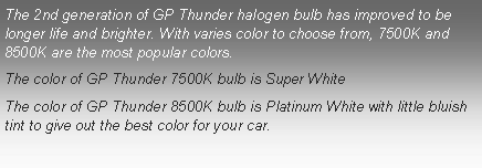 Text Box: The 2nd generation of GP Thunder halogen bulb has improved to be longer life and brighter. With varies color to choose from, 7500K and 8500K are the most popular colors. The color of GP Thunder 7500K bulb is Super WhiteThe color of GP Thunder 8500K bulb is Platinum White with little bluish tint to give out the best color for your car.
